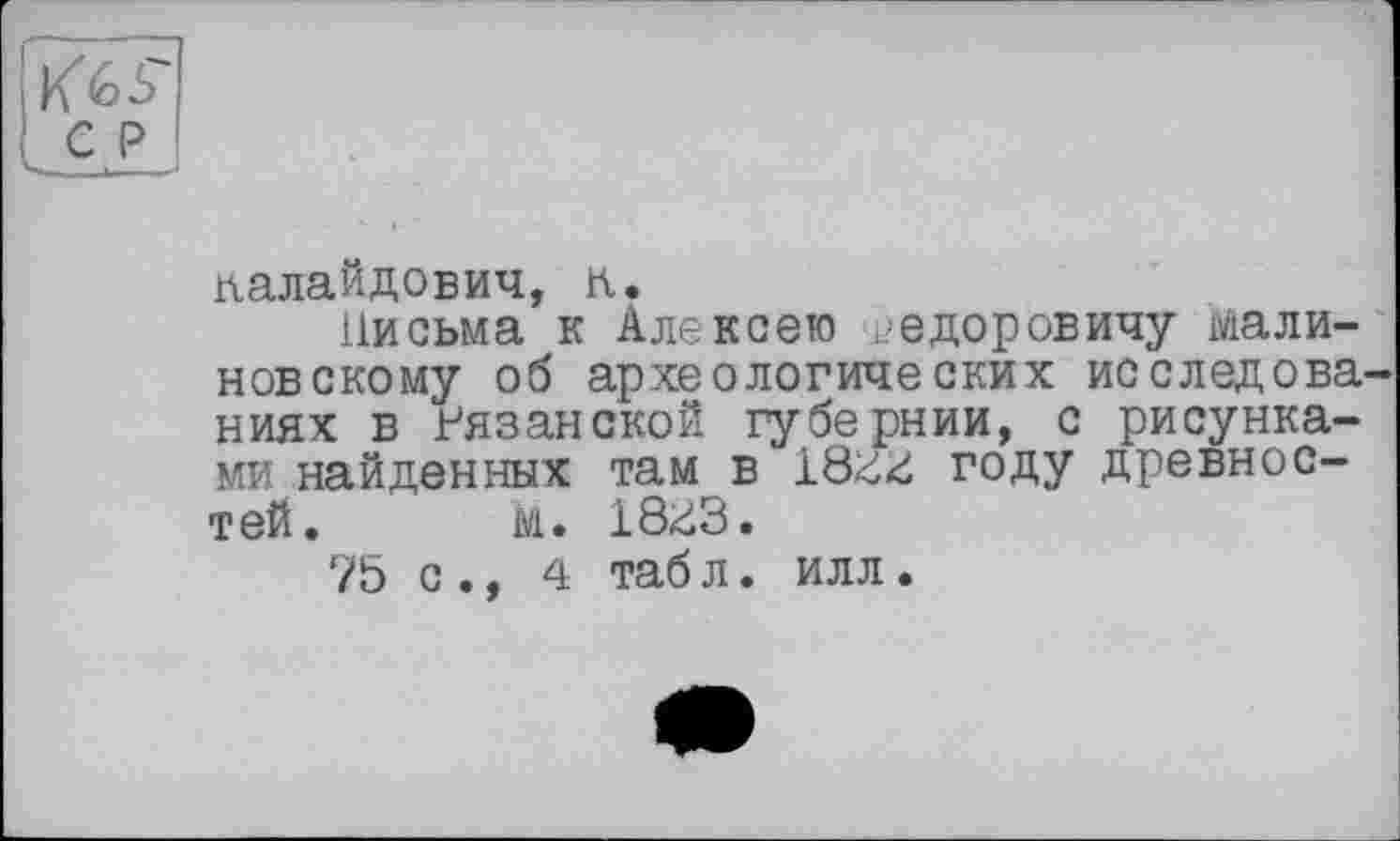 ﻿ралайдович, к.
Письма к Алексею Федоровичу Малиновскому об археологических исследова ниях в Рязанской губернии, с рисунками найденных там в 18гг году древностей. М. 18^3.
75 с ., 4 таб л. илл.